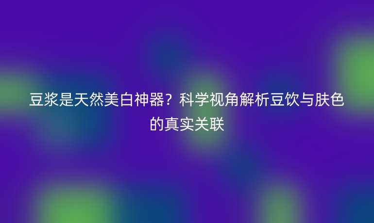 豆浆是天然美白神器?科学视角解析豆饮与肤色的真实关联