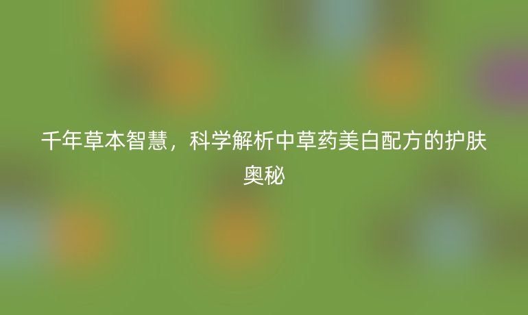 千年草本智慧,科学解析中草药美白配方的护肤奥秘