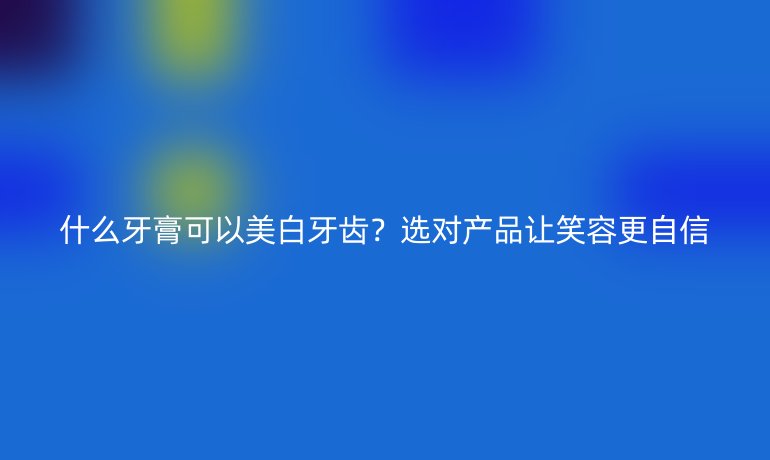 什么牙膏可以美白牙齿?选对产品让笑容更自信