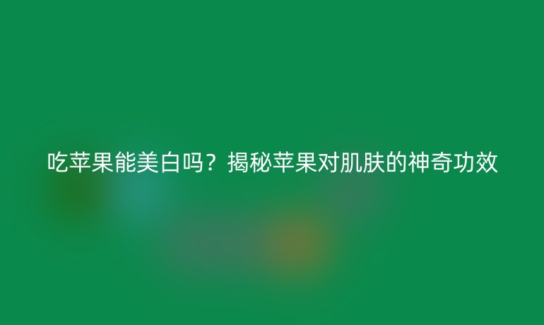 吃苹果能美白吗?揭秘苹果对肌肤的神奇功效