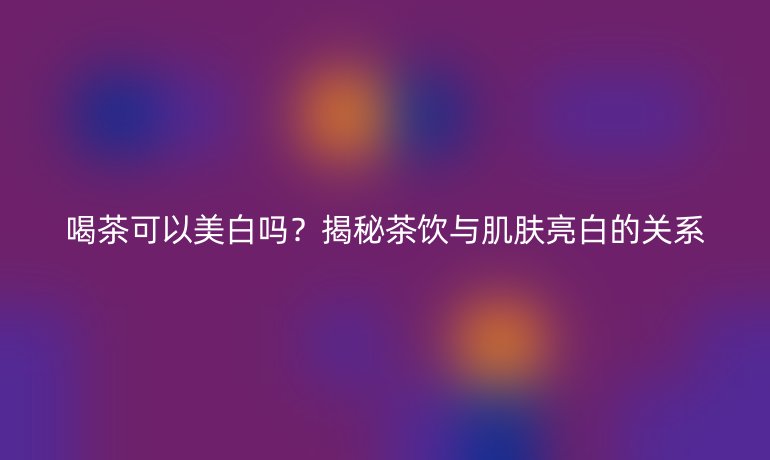 喝茶可以美白吗?揭秘茶饮与肌肤亮白的关系