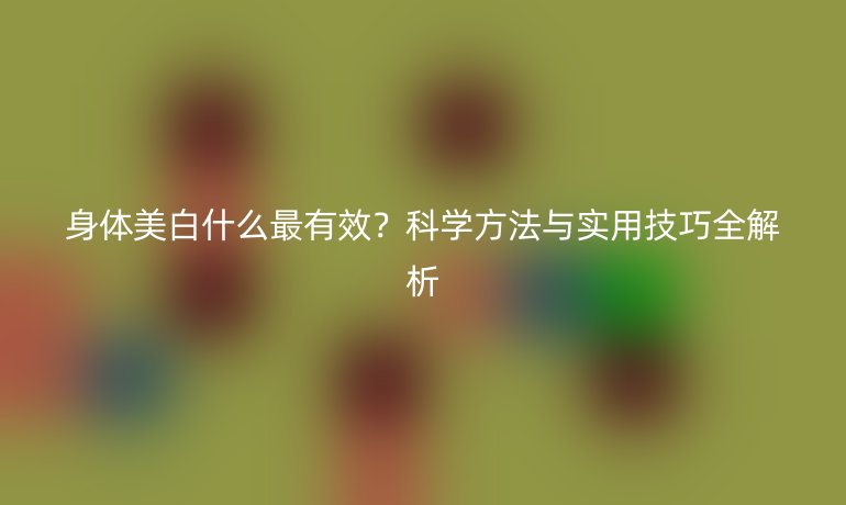 身体美白什么最有效?科学方法与实用技巧全解析