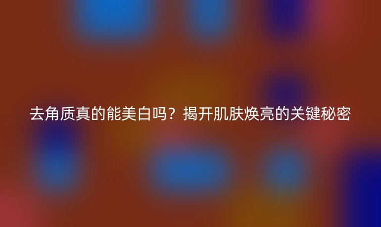 去角质真的能美白吗？揭开肌肤焕亮的关键秘密