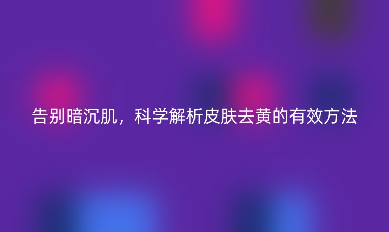 告别暗沉肌,科学解析皮肤去黄的有效方法
