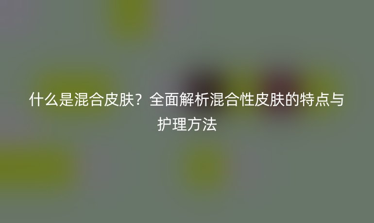 什么是混合皮肤?全面解析混合性皮肤的特点与护理方法