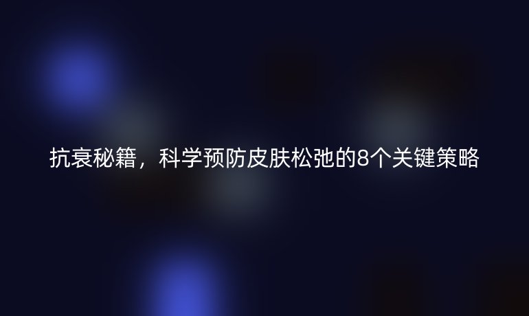 抗衰秘籍，科学预防皮肤松弛的8个关键策略