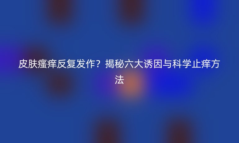 皮肤瘙痒反复发作？揭秘六大诱因与科学止痒方法