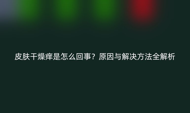 皮肤干燥痒是怎么回事?原因与解决方法全解析