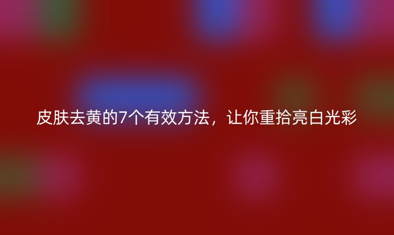 皮肤去黄的7个有效方法,让你重拾亮白光彩