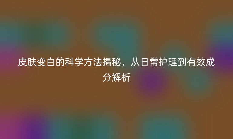 皮肤变白的科学方法揭秘，从日常护理到有效成分解析