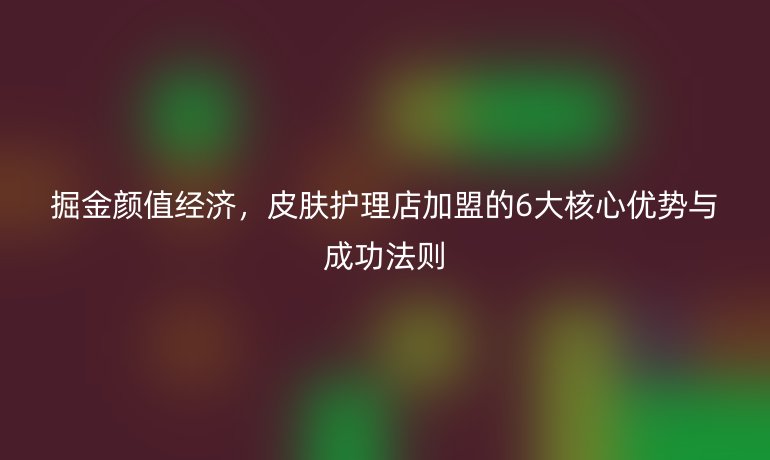 掘金颜值经济,皮肤护理店加盟的6大核心优势与成功法则