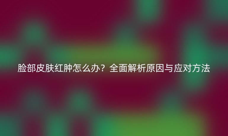 脸部皮肤红肿怎么办？全面解析原因与应对方法