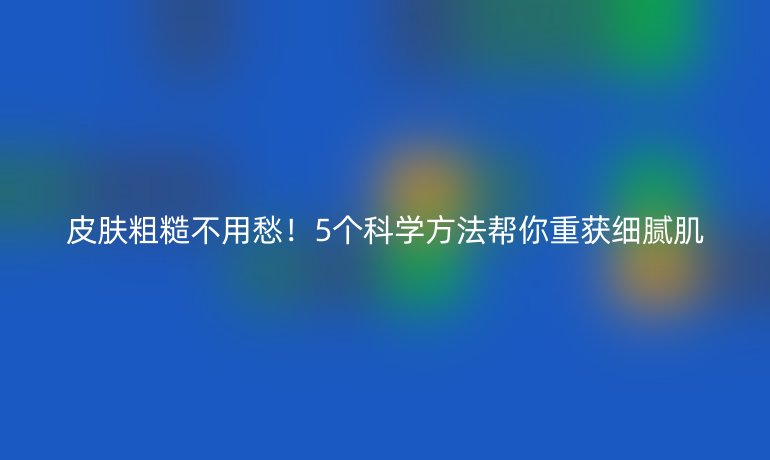 皮肤粗糙不用愁!5个科学方法帮你重获细腻肌