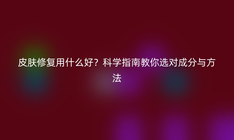 皮肤修复用什么好?科学指南教你选对成分与方法