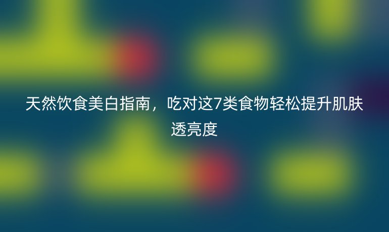 天然饮食美白指南，吃对这7类食物轻松提升肌肤透亮度