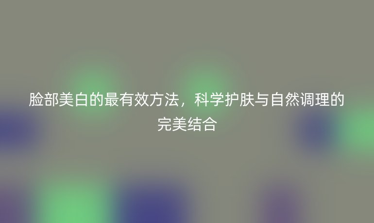 脸部美白的最有效方法,科学护肤与自然调理的完美结合
