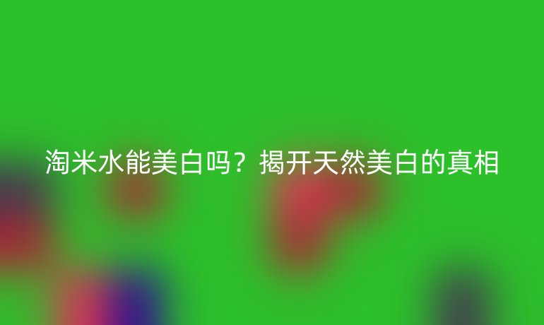 淘米水能美白吗？揭开天然美白的真相