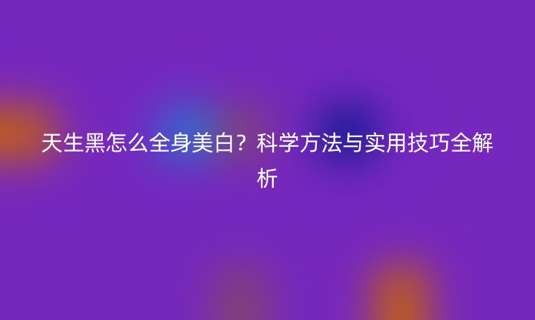天生黑怎么全身美白?科学方法与实用技巧全解析