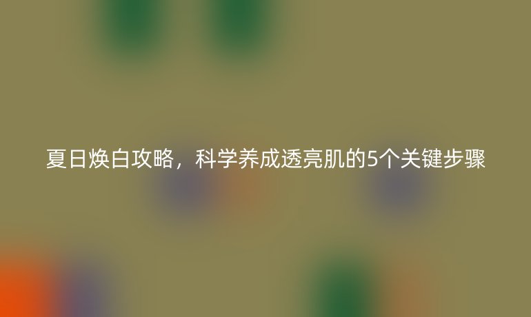 夏日焕白攻略,科学养成透亮肌的5个关键步骤