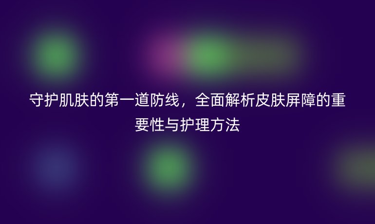 守护肌肤的第一道防线，全面解析皮肤屏障的重要性与护理方法