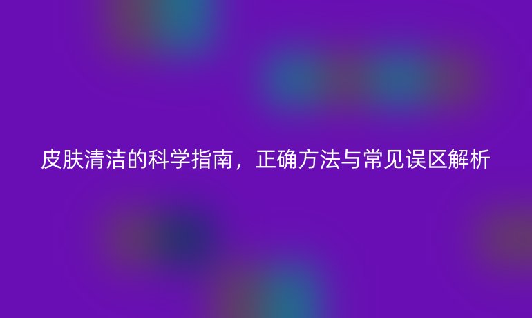 皮肤清洁的科学指南，正确方法与常见误区解析