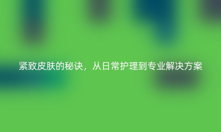 紧致皮肤的秘诀,从日常护理到专业解决方案