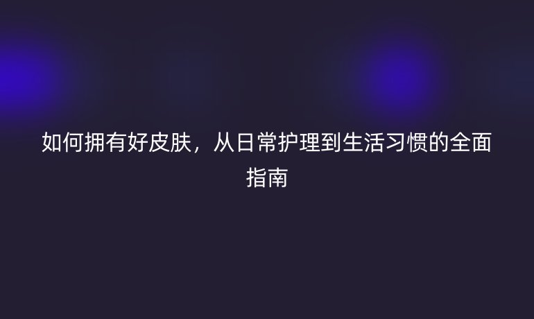 如何拥有好皮肤，从日常护理到生活习惯的全面指南