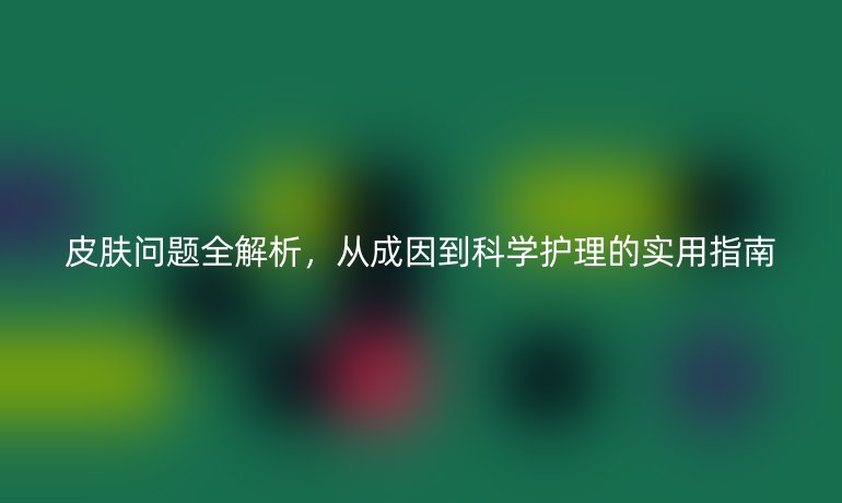 皮肤问题全解析，从成因到科学护理的实用指南
