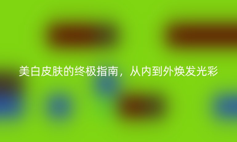 美白皮肤的终极指南，从内到外焕发光彩
