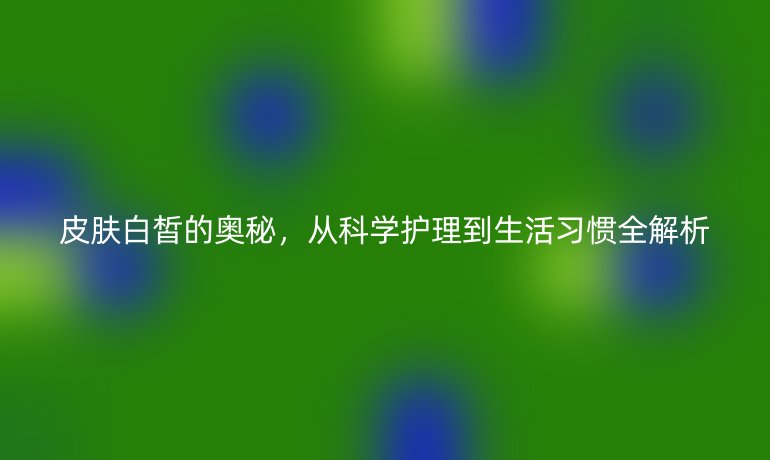 皮肤白皙的奥秘，从科学护理到生活习惯全解析