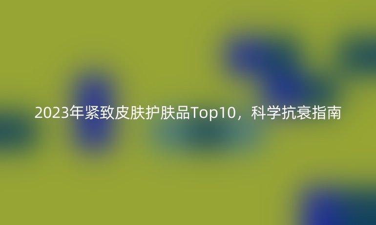 2023年紧致皮肤护肤品Top10，科学抗衰指南