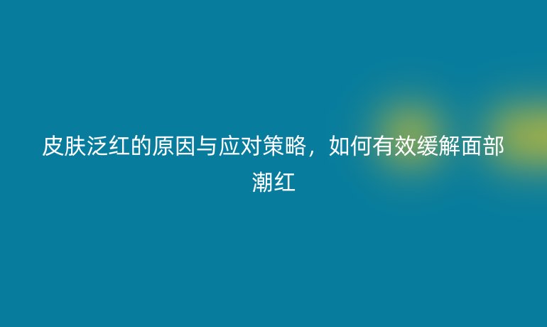 皮肤泛红的原因与应对策略，如何有效缓解面部潮红