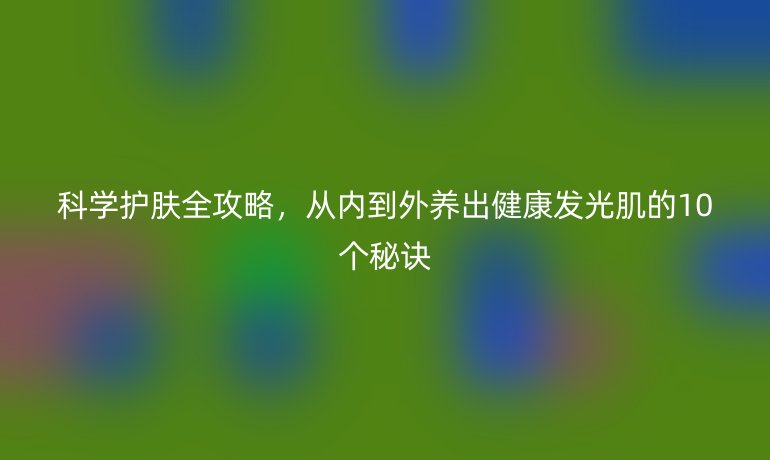 科学护肤全攻略，从内到外养出健康发光肌的10个秘诀