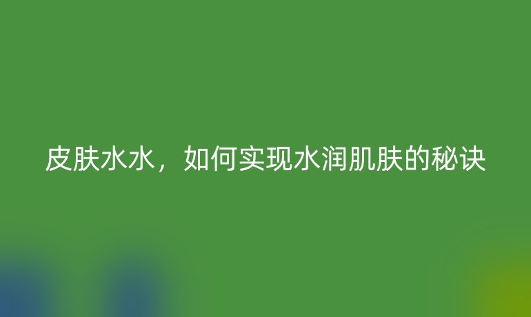 皮肤水水，如何实现水润肌肤的秘诀