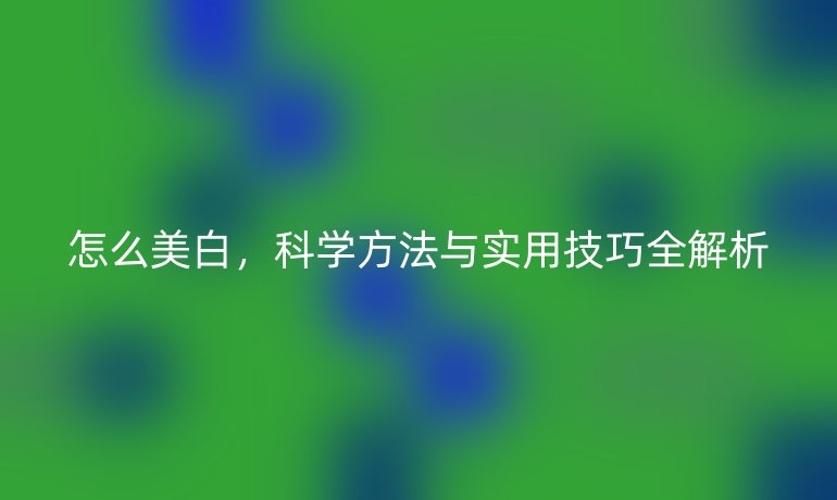 怎么美白，科学方法与实用技巧全解析