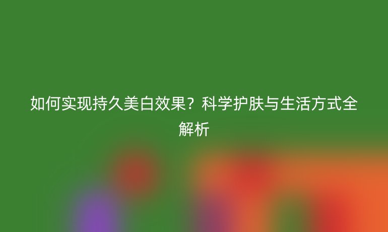 如何实现持久美白效果？科学护肤与生活方式全解析