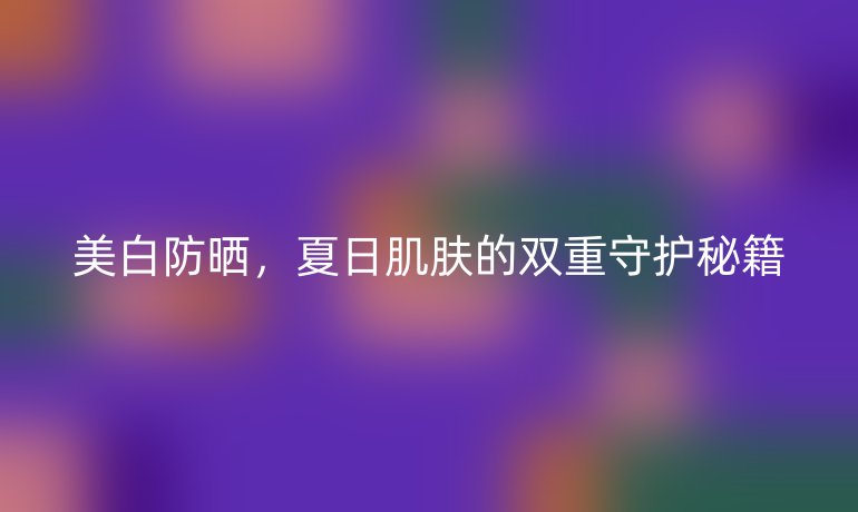美白防晒，夏日肌肤的双重守护秘籍