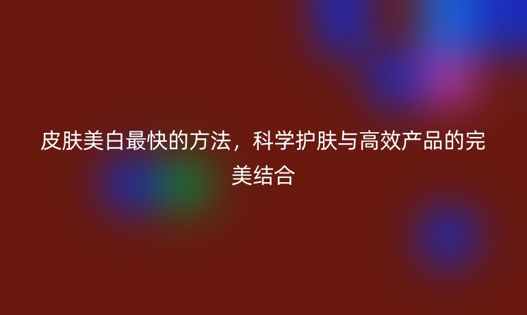 皮肤美白最快的方法，科学护肤与高效产品的完美结合