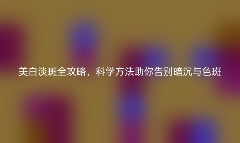 美白淡斑全攻略，科学方法助你告别暗沉与色斑