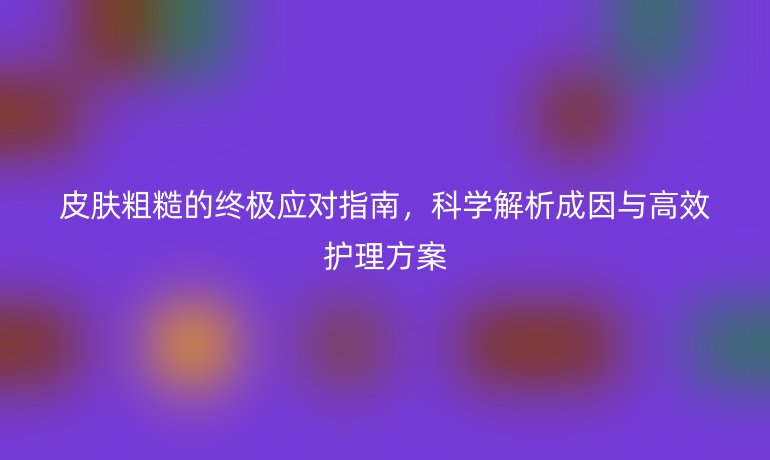 皮肤粗糙的终极应对指南，科学解析成因与高效护理方案