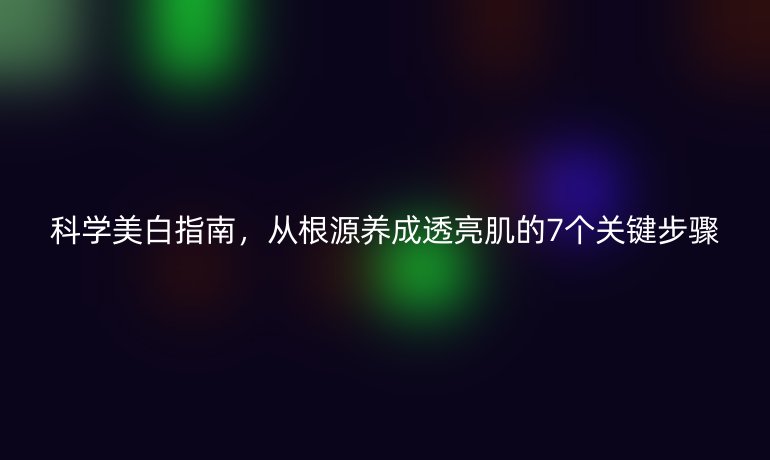 科学美白指南，从根源养成透亮肌的7个关键步骤