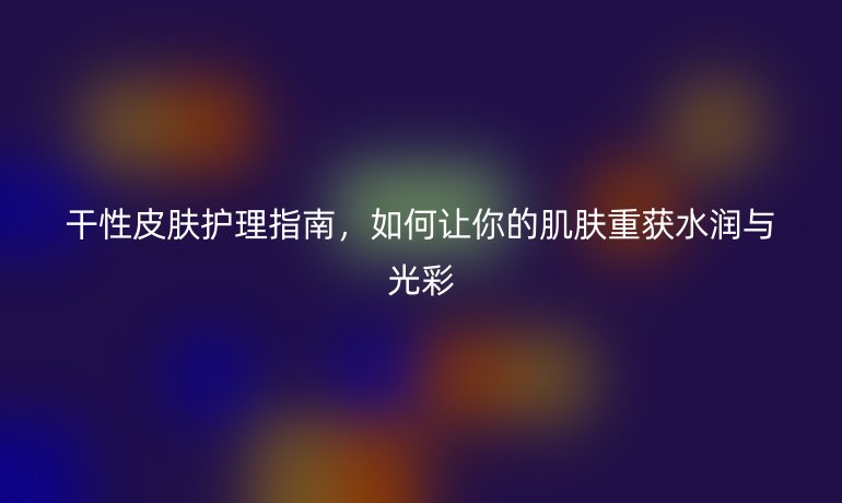 干性皮肤护理指南，如何让你的肌肤重获水润与光彩