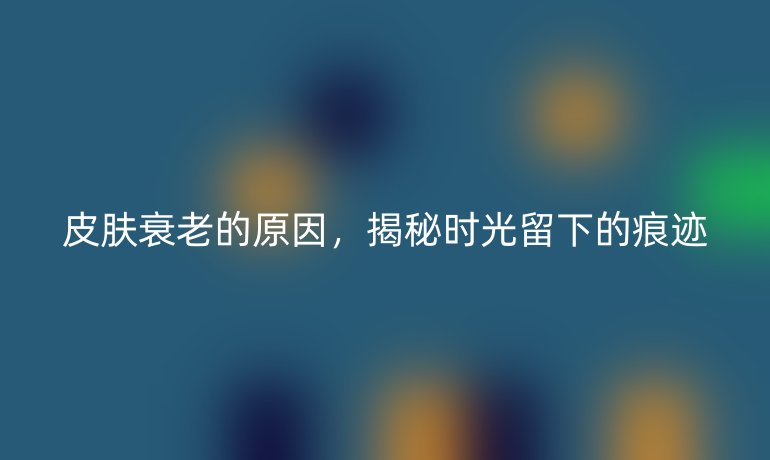皮肤衰老的原因，揭秘时光留下的痕迹