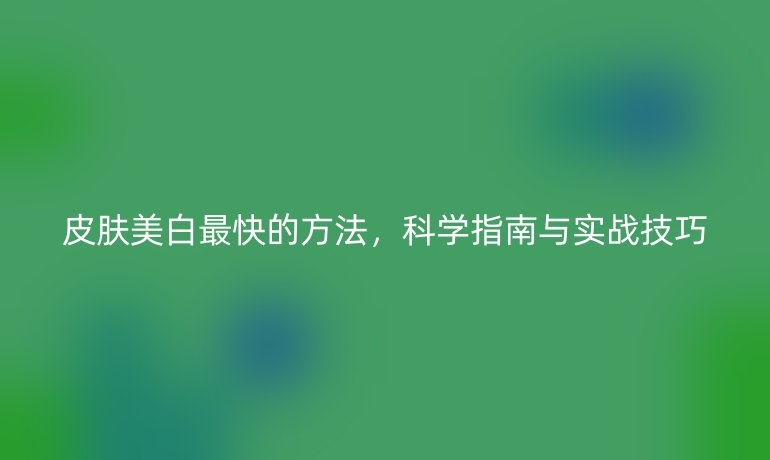 皮肤美白最快的方法，科学指南与实战技巧