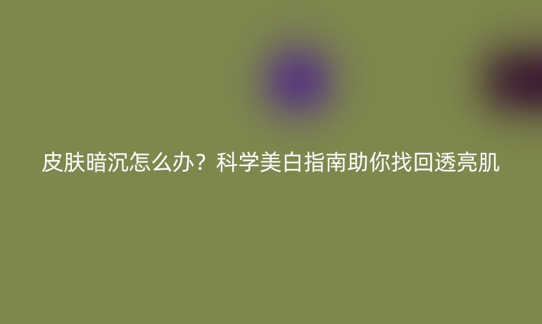 皮肤暗沉怎么办？科学美白指南助你找回透亮肌
