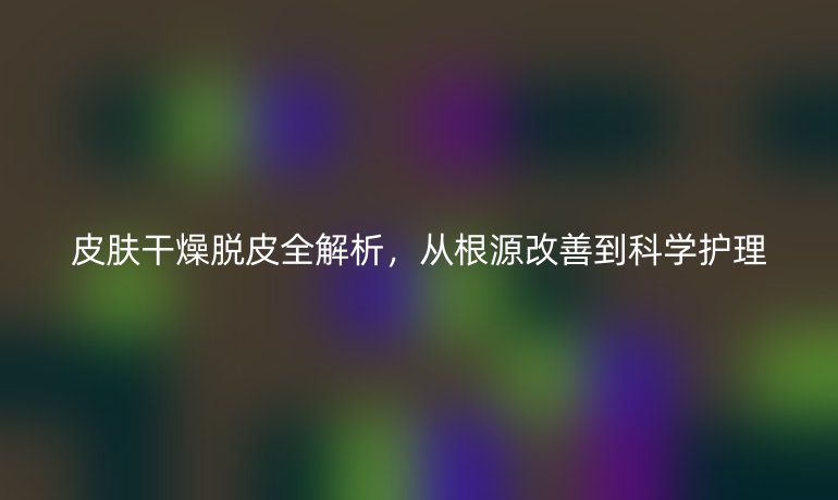 皮肤干燥脱皮全解析，从根源改善到科学护理
