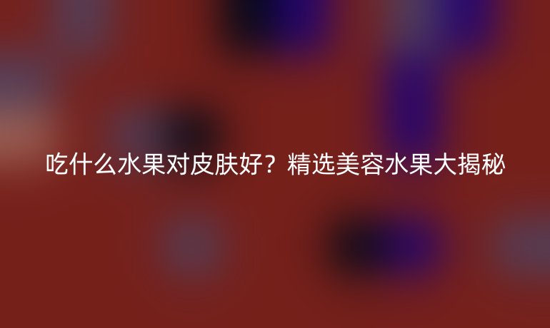 吃什么水果对皮肤好？精选美容水果大揭秘