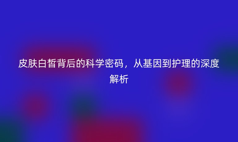 皮肤白皙背后的科学密码，从基因到护理的深度解析