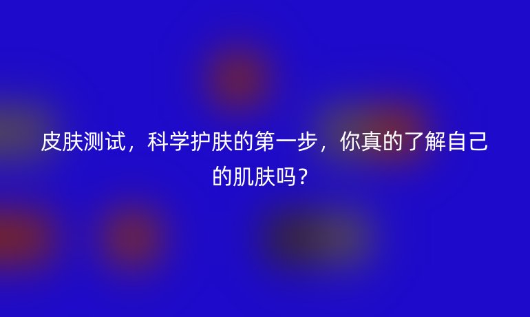 皮肤测试，科学护肤的第一步，你真的了解自己的肌肤吗？