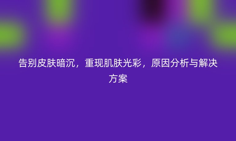 告别皮肤暗沉，重现肌肤光彩，原因分析与解决方案